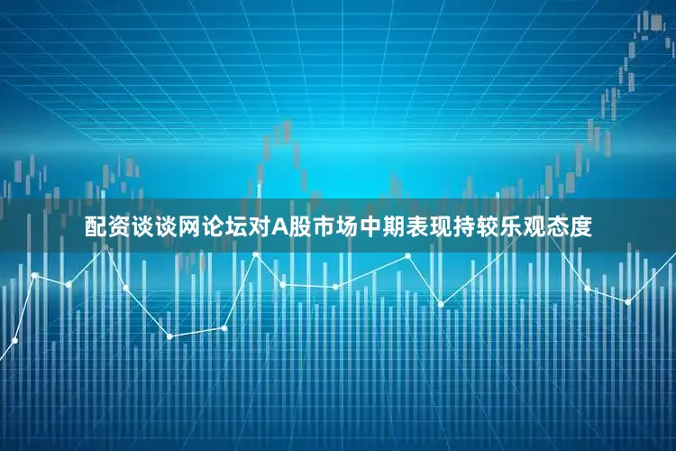 配资谈谈网论坛对A股市场中期表现持较乐观态度