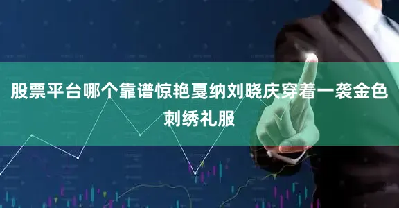 股票平台哪个靠谱惊艳戛纳刘晓庆穿着一袭金色刺绣礼服