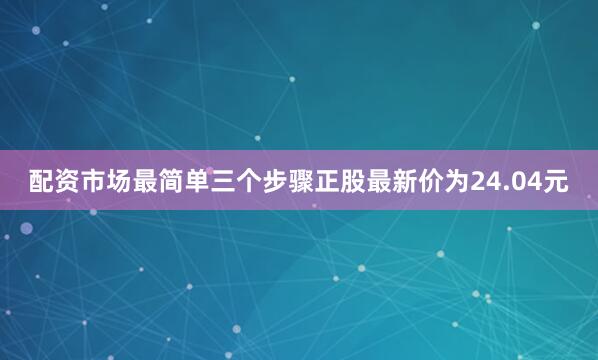 配资市场最简单三个步骤正股最新价为24.04元