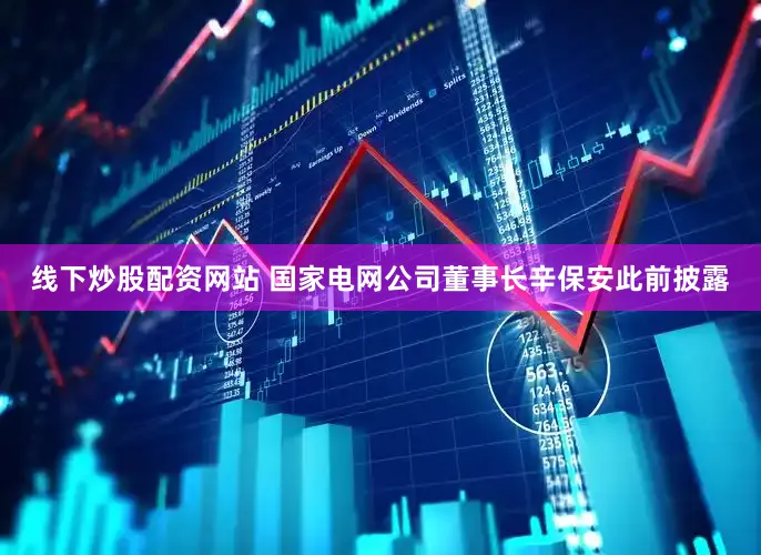线下炒股配资网站 国家电网公司董事长辛保安此前披露