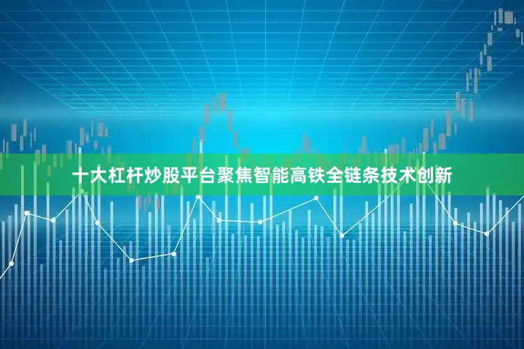 十大杠杆炒股平台聚焦智能高铁全链条技术创新