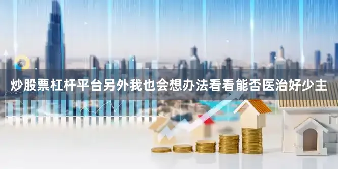 炒股票杠杆平台另外我也会想办法看看能否医治好少主